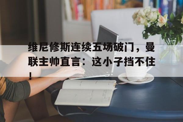 关于维尼修斯连续五场破门，曼联主帅直言：这小子挡不住！的信息